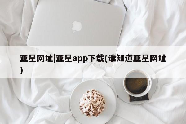 亚星会员开户-会员登陆 亚星网址亚星网址|亚星app下载(谁知道亚星网址)