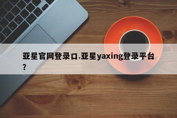 亚星会员开户-会员登陆 亚星网址亚星官网登录口.亚星yaxing登录平台？